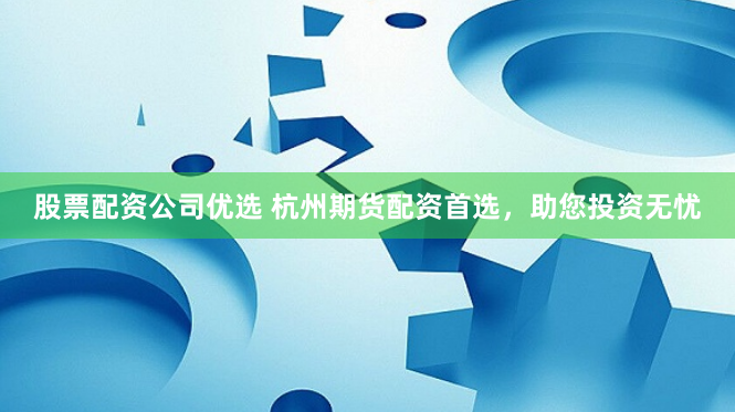 股票配资公司优选 杭州期货配资首选，助您投资无忧