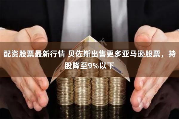 配资股票最新行情 贝佐斯出售更多亚马逊股票，持股降至9%以下