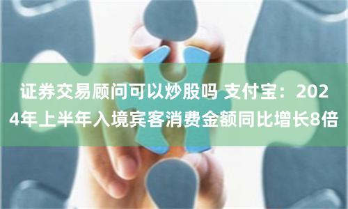 证券交易顾问可以炒股吗 支付宝：2024年上半年入境宾客消费金额同比增长8倍
