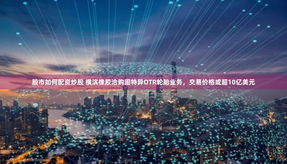 股市如何配资炒股 横滨橡胶洽购固特异OTR轮胎业务，交易价格或超10亿美元