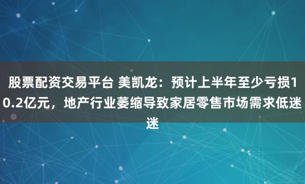 股票配资交易平台 美凯龙：预计上半年至少亏损10.2亿元，地产行业萎缩导致家居零售市场需求低迷