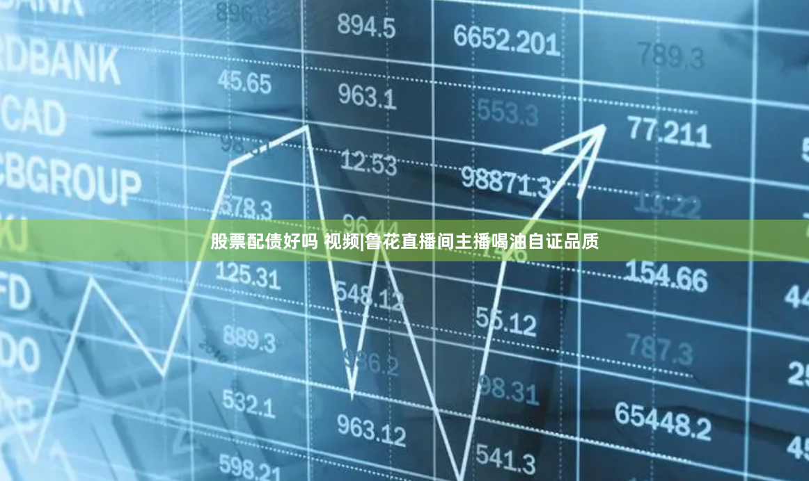 股票配债好吗 视频|鲁花直播间主播喝油自证品质