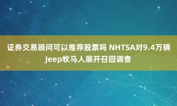 证券交易顾问可以推荐股票吗 NHTSA对9.4万辆Jeep牧马人展开召回调查