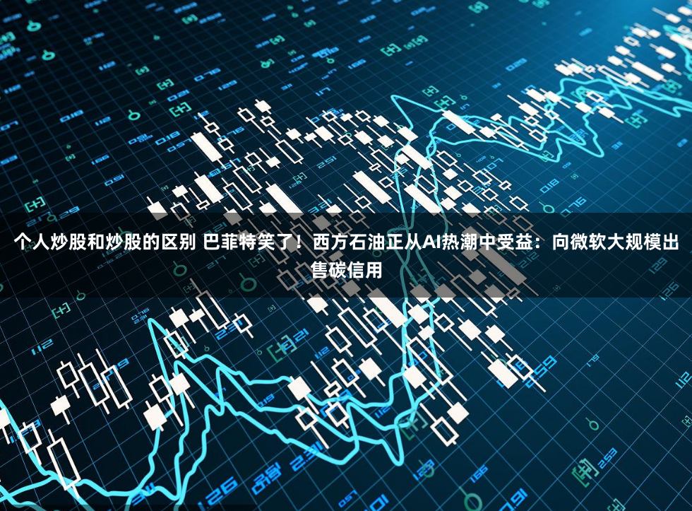 个人炒股和炒股的区别 巴菲特笑了！西方石油正从AI热潮中受益：向微软大规模出售碳信用