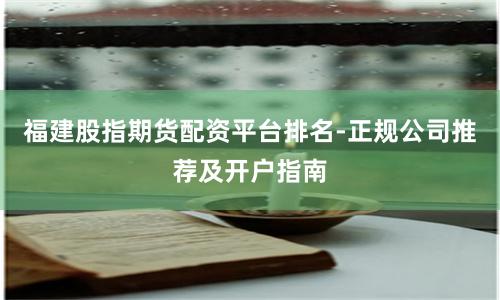 福建股指期货配资平台排名-正规公司推荐及开户指南